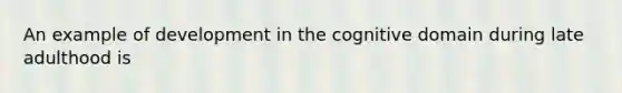 An example of development in the cognitive domain during late adulthood is