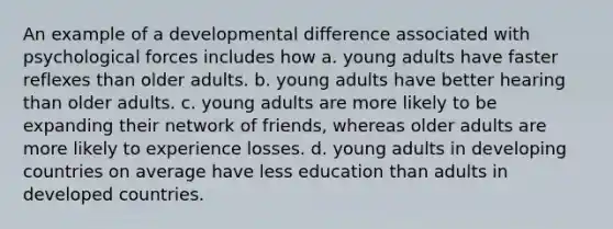 An example of a developmental difference associated with psychological forces includes how a. young adults have faster reflexes than older adults. b. young adults have better hearing than older adults. c. young adults are more likely to be expanding their network of friends, whereas older adults are more likely to experience losses. d. young adults in developing countries on average have less education than adults in developed countries.