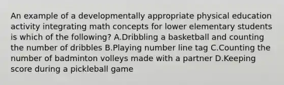 An example of a developmentally appropriate physical education activity integrating math concepts for lower elementary students is which of the following? A.Dribbling a basketball and counting the number of dribbles B.Playing number line tag C.Counting the number of badminton volleys made with a partner D.Keeping score during a pickleball game