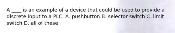 A ____ is an example of a device that could be used to provide a discrete input to a PLC. A. pushbutton B. selector switch C. limit switch D. all of these