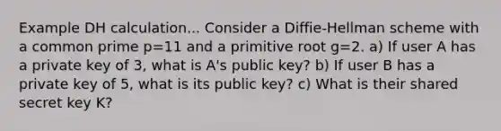 Example DH calculation... Consider a Diffie-Hellman scheme with a common prime p=11 and a primitive root g=2. a) If user A has a private key of 3, what is A's public key? b) If user B has a private key of 5, what is its public key? c) What is their shared secret key K?