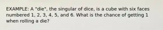 EXAMPLE: A "die", the singular of dice, is a cube with six faces numbered 1, 2, 3, 4, 5, and 6. What is the chance of getting 1 when rolling a die?