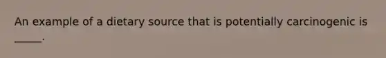 An example of a dietary source that is potentially carcinogenic is _____.