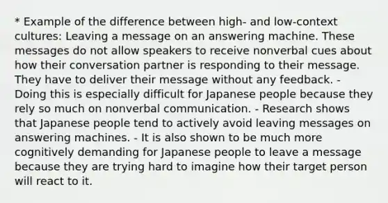 * Example of the difference between high- and low-context cultures: Leaving a message on an answering machine. These messages do not allow speakers to receive nonverbal cues about how their conversation partner is responding to their message. They have to deliver their message without any feedback. - Doing this is especially difficult for Japanese people because they rely so much on nonverbal communication. - Research shows that Japanese people tend to actively avoid leaving messages on answering machines. - It is also shown to be much more cognitively demanding for Japanese people to leave a message because they are trying hard to imagine how their target person will react to it.