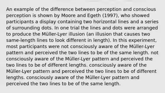 An example of the difference between perception and conscious perception is shown by Moore and Egeth (1997), who showed participants a display containing two horizontal lines and a series of surrounding dots. In one trial the lines and dots were arranged to produce the Müller-Lyer illusion (an illusion that causes two same-length lines to look different in length). In this experiment, most participants were not consciously aware of the Müller-Lyer pattern and perceived the two lines to be of the same length. not consciously aware of the Müller-Lyer pattern and perceived the two lines to be of different lengths. consciously aware of the Müller-Lyer pattern and perceived the two lines to be of different lengths. consciously aware of the Müller-Lyer pattern and perceived the two lines to be of the same length.