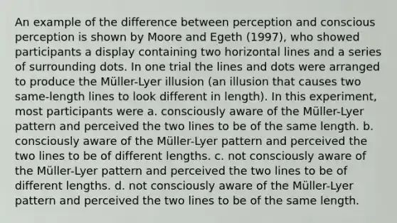 An example of the difference between perception and conscious perception is shown by Moore and Egeth (1997), who showed participants a display containing two horizontal lines and a series of surrounding dots. In one trial the lines and dots were arranged to produce the Müller-Lyer illusion (an illusion that causes two same-length lines to look different in length). In this experiment, most participants were a. consciously aware of the Müller-Lyer pattern and perceived the two lines to be of the same length. b. consciously aware of the Müller-Lyer pattern and perceived the two lines to be of different lengths. c. not consciously aware of the Müller-Lyer pattern and perceived the two lines to be of different lengths. d. not consciously aware of the Müller-Lyer pattern and perceived the two lines to be of the same length.