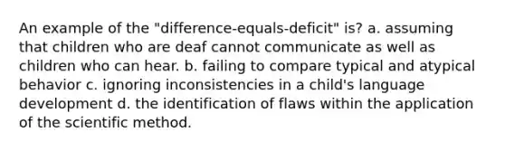 An example of the "difference-equals-deficit" is? a. assuming that children who are deaf cannot communicate as well as children who can hear. b. failing to compare typical and atypical behavior c. ignoring inconsistencies in a child's language development d. the identification of flaws within the application of the scientific method.