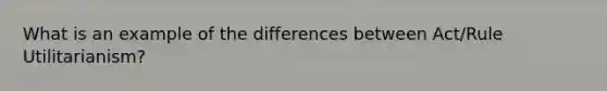 What is an example of the differences between Act/Rule Utilitarianism?