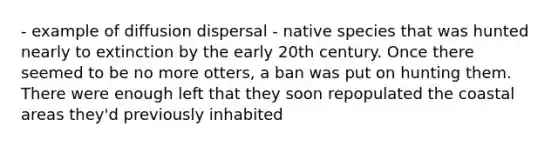 - example of diffusion dispersal - native species that was hunted nearly to extinction by the early 20th century. Once there seemed to be no more otters, a ban was put on hunting them. There were enough left that they soon repopulated the coastal areas they'd previously inhabited