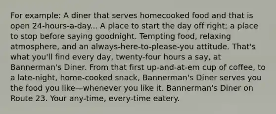 For example: A diner that serves homecooked food and that is open 24-hours-a-day... A place to start the day off right; a place to stop before saying goodnight. Tempting food, relaxing atmosphere, and an always-here-to-please-you attitude. That's what you'll find every day, twenty-four hours a say, at Bannerman's Diner. From that first up-and-at-em cup of coffee, to a late-night, home-cooked snack, Bannerman's Diner serves you the food you like—whenever you like it. Bannerman's Diner on Route 23. Your any-time, every-time eatery.