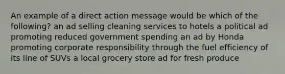 An example of a direct action message would be which of the following? an ad selling cleaning services to hotels a political ad promoting reduced government spending an ad by Honda promoting corporate responsibility through the fuel efficiency of its line of SUVs a local grocery store ad for fresh produce