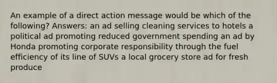 An example of a direct action message would be which of the following? Answers: an ad selling cleaning services to hotels a political ad promoting reduced government spending an ad by Honda promoting corporate responsibility through the fuel efficiency of its line of SUVs a local grocery store ad for fresh produce