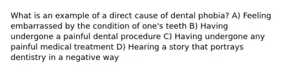 What is an example of a direct cause of dental phobia? A) Feeling embarrassed by the condition of one's teeth B) Having undergone a painful dental procedure C) Having undergone any painful medical treatment D) Hearing a story that portrays dentistry in a negative way