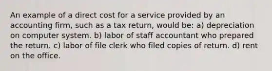 An example of a direct cost for a service provided by an accounting firm, such as a tax return, would be: a) depreciation on computer system. b) labor of staff accountant who prepared the return. c) labor of file clerk who filed copies of return. d) rent on the office.