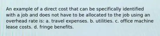 An example of a direct cost that can be specifically identified with a job and does not have to be allocated to the job using an overhead rate is: a. travel expenses. b. utilities. c. office machine lease costs. d. fringe benefits.