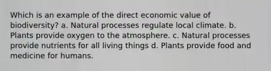 Which is an example of the direct economic value of biodiversity? a. Natural processes regulate local climate. b. Plants provide oxygen to the atmosphere. c. Natural processes provide nutrients for all living things d. Plants provide food and medicine for humans.