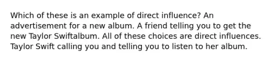 Which of these is an example of direct influence? An advertisement for a new album. A friend telling you to get the new Taylor Swiftalbum. All of these choices are direct influences. Taylor Swift calling you and telling you to listen to her album.