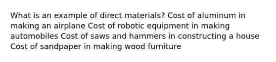 What is an example of direct materials? Cost of aluminum in making an airplane Cost of robotic equipment in making automobiles Cost of saws and hammers in constructing a house Cost of sandpaper in making wood furniture