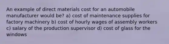 An example of direct materials cost for an automobile manufacturer would be? a) cost of maintenance supplies for factory machinery b) cost of hourly wages of assembly workers c) salary of the production supervisor d) cost of glass for the windows