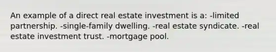 An example of a direct real estate investment is a: -limited partnership. -single-family dwelling. -real estate syndicate. -real estate investment trust. -mortgage pool.