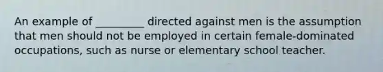 An example of _________ directed against men is the assumption that men should not be employed in certain female-dominated occupations, such as nurse or elementary school teacher.