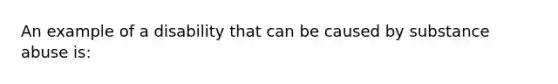 An example of a disability that can be caused by substance abuse is: