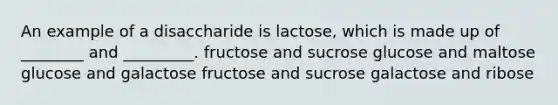 An example of a disaccharide is lactose, which is made up of ________ and _________. fructose and sucrose glucose and maltose glucose and galactose fructose and sucrose galactose and ribose