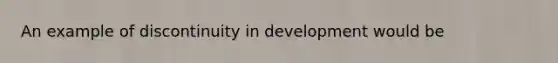 An example of discontinuity in development would be