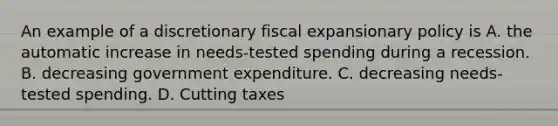 An example of a discretionary fiscal expansionary policy is A. the automatic increase in needs-tested spending during a recession. B. decreasing government expenditure. C. decreasing needs-tested spending. D. Cutting taxes