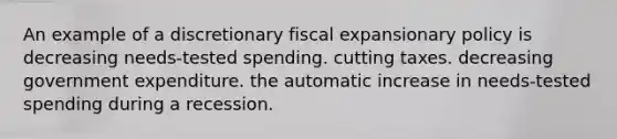 An example of a discretionary fiscal expansionary policy is decreasing needs-tested spending. cutting taxes. decreasing government expenditure. the automatic increase in needs-tested spending during a recession.