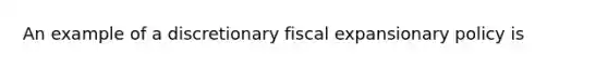 An example of a discretionary fiscal expansionary policy is