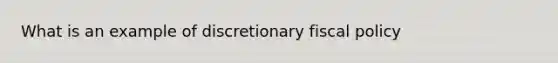 What is an example of discretionary fiscal policy