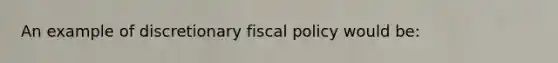 An example of discretionary fiscal policy would be: