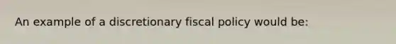 An example of a discretionary fiscal policy would be: