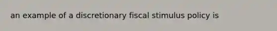 an example of a discretionary fiscal stimulus policy is