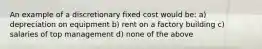 An example of a discretionary fixed cost would be: a) depreciation on equipment b) rent on a factory building c) salaries of top management d) none of the above