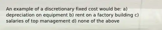 An example of a discretionary fixed cost would be: a) depreciation on equipment b) rent on a factory building c) salaries of top management d) none of the above