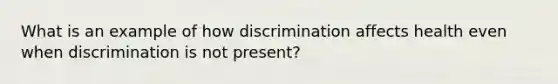 What is an example of how discrimination affects health even when discrimination is not present?