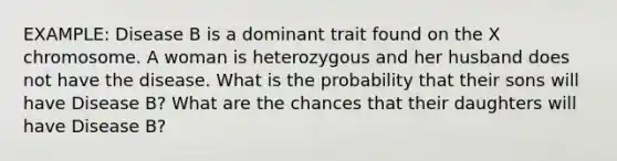 EXAMPLE: Disease B is a dominant trait found on the X chromosome. A woman is heterozygous and her husband does not have the disease. What is the probability that their sons will have Disease B? What are the chances that their daughters will have Disease B?