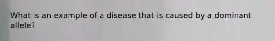 What is an example of a disease that is caused by a dominant allele?