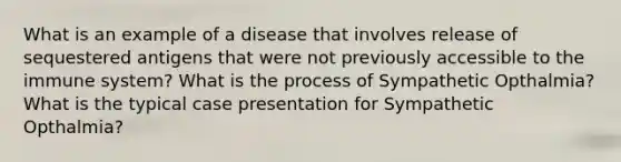 What is an example of a disease that involves release of sequestered antigens that were not previously accessible to the immune system? What is the process of Sympathetic Opthalmia? What is the typical case presentation for Sympathetic Opthalmia?