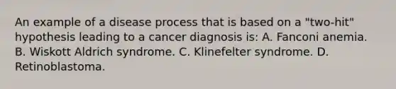 An example of a disease process that is based on a "two-hit" hypothesis leading to a cancer diagnosis is: A. Fanconi anemia. B. Wiskott Aldrich syndrome. C. Klinefelter syndrome. D. Retinoblastoma.