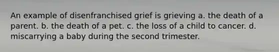 An example of disenfranchised grief is grieving a. the death of a parent. b. the death of a pet. c. the loss of a child to cancer. d. miscarrying a baby during the second trimester.