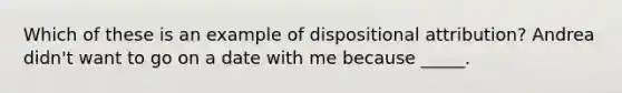 Which of these is an example of dispositional attribution? Andrea didn't want to go on a date with me because _____.