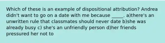 Which of these is an example of dispositional attribution? Andrea didn't want to go on a date with me because _____. a)there's an unwritten rule that classmates should never date b)she was already busy c) she's an unfriendly person d)her friends pressured her not to