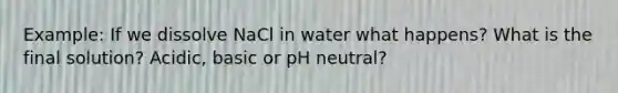 Example: If we dissolve NaCl in water what happens? What is the final solution? Acidic, basic or pH neutral?