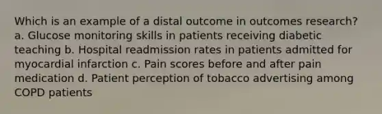 Which is an example of a distal outcome in outcomes research? a. Glucose monitoring skills in patients receiving diabetic teaching b. Hospital readmission rates in patients admitted for myocardial infarction c. Pain scores before and after pain medication d. Patient perception of tobacco advertising among COPD patients