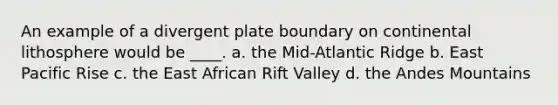 An example of a divergent plate boundary on continental lithosphere would be ____. a. the Mid-Atlantic Ridge b. East Pacific Rise c. the East African Rift Valley d. the Andes Mountains