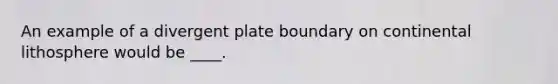 An example of a divergent plate boundary on continental lithosphere would be ____.