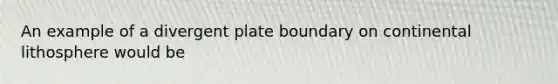 An example of a divergent plate boundary on continental lithosphere would be